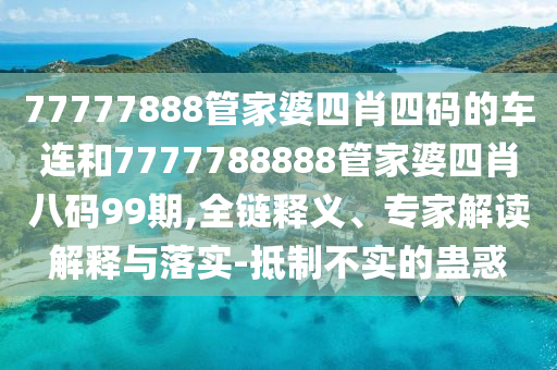 77777888管家婆四肖四碼的車連和7777788888管家婆四肖八碼99期,全鏈釋義、專家解讀解釋與落實-抵制不實的蠱惑