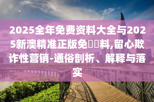 2025全年免費(fèi)資料大全與2025新澳精準(zhǔn)正版免費(fèi)資料,留心欺詐性營(yíng)銷-通俗剖析、解釋與落實(shí)