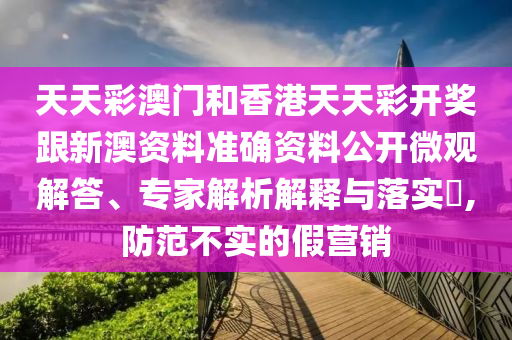天天彩澳門和香港天天彩開獎跟新澳資料準確資料公開微觀解答、專家解析解釋與落實?,防范不實的假營銷
