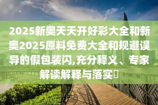 2025新奧天天開(kāi)好彩大全和新奧2025原料免費(fèi)大全和規(guī)避誤導(dǎo)的假包裝閃,充分釋義、專(zhuān)家解讀解釋與落實(shí)?