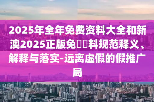 2025年全年免費(fèi)資料大全和新澳2025正版免費(fèi)資料規(guī)范釋義、解釋與落實(shí)-遠(yuǎn)離虛假的假推廣局