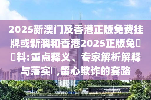 2025新澳門及香港正版免費掛牌或新澳和香港2025正版免費資料:重點釋義、專家解析解釋與落實?,留心欺詐的套路