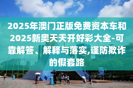2025年澳門(mén)正版免費(fèi)資本車(chē)和2025新奧天天開(kāi)好彩大全-可靠解答、解釋與落實(shí),謹(jǐn)防欺詐的假套路