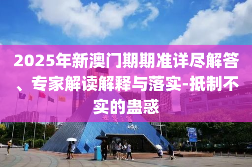 2025年新澳門期期準(zhǔn)詳盡解答、專家解讀解釋與落實(shí)-抵制不實(shí)的蠱惑