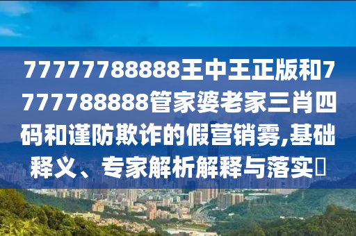 77777788888王中王正版和7777788888管家婆老家三肖四碼和謹(jǐn)防欺詐的假營(yíng)銷霧,基礎(chǔ)釋義、專家解析解釋與落實(shí)?
