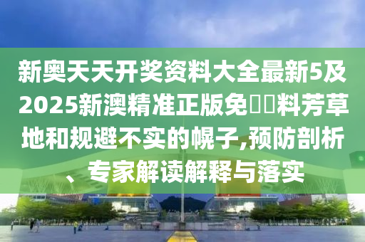 新奧天天開獎資料大全最新5及2025新澳精準(zhǔn)正版免費資料芳草地和規(guī)避不實的幌子,預(yù)防剖析、專家解讀解釋與落實