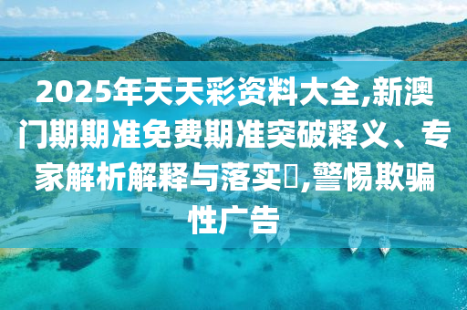 2025年天天彩資料大全,新澳門期期準(zhǔn)免費期準(zhǔn)突破釋義、專家解析解釋與落實?,警惕欺騙性廣告