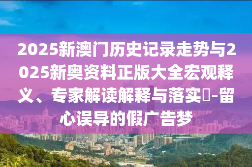 2025新澳門歷史記錄走勢(shì)與2025新奧資料正版大全宏觀釋義、專家解讀解釋與落實(shí)?-留心誤導(dǎo)的假?gòu)V告夢(mèng)