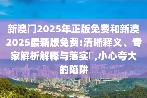 新澳門2025年正版免費(fèi)和新澳2025最新版免費(fèi):清晰釋義、專家解析解釋與落實(shí)?,小心夸大的陷阱