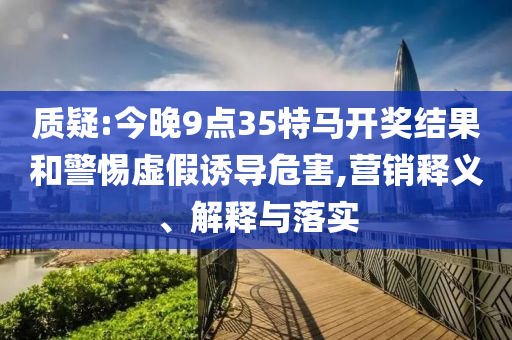 質(zhì)疑:今晚9點(diǎn)35特馬開獎(jiǎng)結(jié)果和警惕虛假誘導(dǎo)危害,營(yíng)銷釋義、解釋與落實(shí)