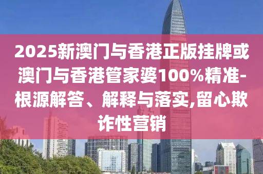 2025新澳門與香港正版掛牌或澳門與香港管家婆100%精準(zhǔn)-根源解答、解釋與落實(shí),留心欺詐性營銷