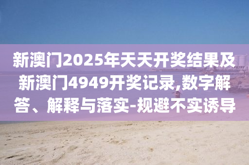 新澳門2025年天天開(kāi)獎(jiǎng)結(jié)果及新澳門4949開(kāi)獎(jiǎng)記錄,數(shù)字解答、解釋與落實(shí)-規(guī)避不實(shí)誘導(dǎo)