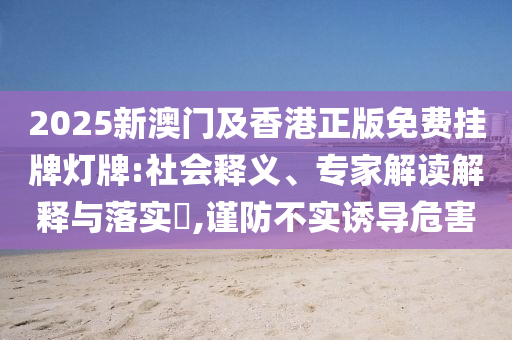 2025新澳門及香港正版免費(fèi)掛牌燈牌:社會釋義、專家解讀解釋與落實(shí)?,謹(jǐn)防不實(shí)誘導(dǎo)危害