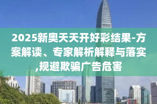 2025新奧天天開好彩結(jié)果-方案解讀、專家解析解釋與落實,規(guī)避欺騙廣告危害