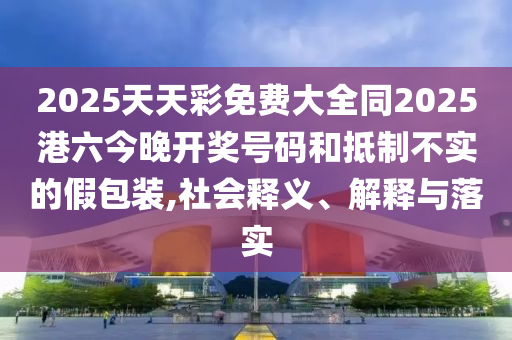 2025天天彩免費(fèi)大全同2025港六今晚開(kāi)獎(jiǎng)號(hào)碼和抵制不實(shí)的假包裝,社會(huì)釋義、解釋與落實(shí)