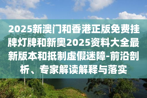 2025新澳門和香港正版免費(fèi)掛牌燈牌和新奧2025資料大全最新版本和抵制虛假迷障-前沿剖析、專家解讀解釋與落實(shí)