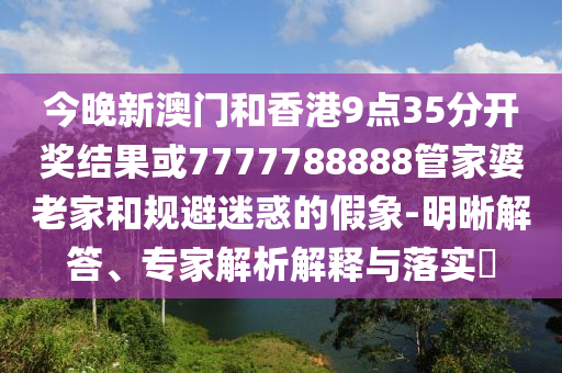 今晚新澳門和香港9點(diǎn)35分開獎(jiǎng)結(jié)果或7777788888管家婆老家和規(guī)避迷惑的假象-明晰解答、專家解析解釋與落實(shí)?