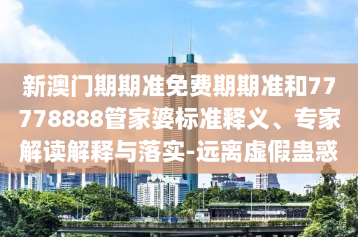 新澳門期期準(zhǔn)免費(fèi)期期準(zhǔn)和77778888管家婆標(biāo)準(zhǔn)釋義、專家解讀解釋與落實(shí)-遠(yuǎn)離虛假蠱惑