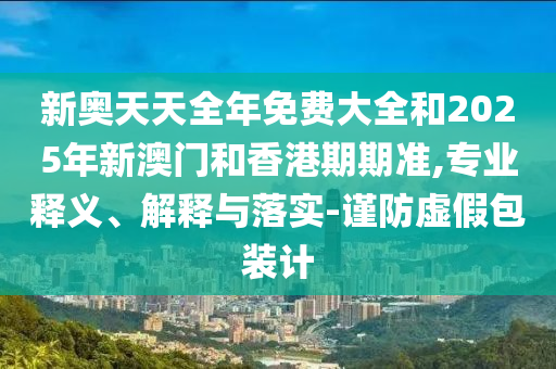 新奧天天全年免費大全和2025年新澳門和香港期期準,專業(yè)釋義、解釋與落實-謹防虛假包裝計