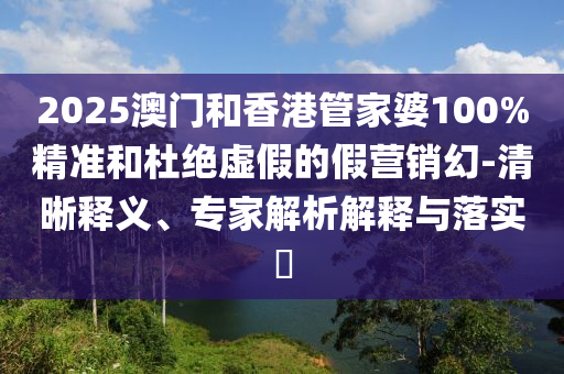 2025澳門和香港管家婆100%精準(zhǔn)和杜絕虛假的假營銷幻-清晰釋義、專家解析解釋與落實?