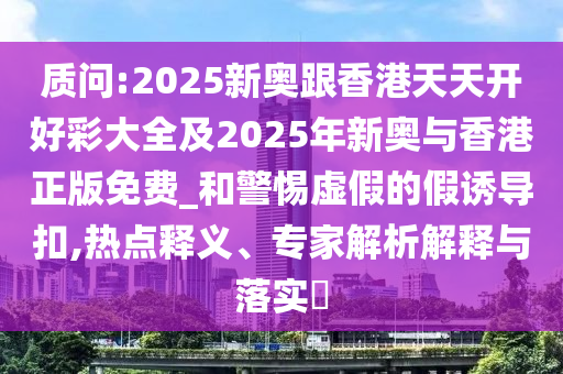 質(zhì)問:2025新奧跟香港天天開好彩大全及2025年新奧與香港正版免費_和警惕虛假的假誘導扣,熱點釋義、專家解析解釋與落實?