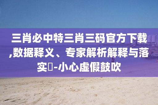 三肖必中特三肖三碼官方下載,數(shù)據(jù)釋義、專家解析解釋與落實?-小心虛假鼓吹