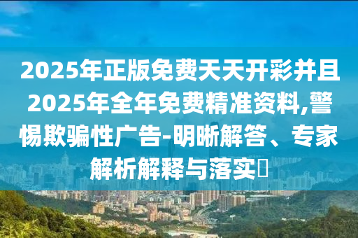 2025年正版免費天天開彩并且2025年全年免費精準(zhǔn)資料,警惕欺騙性廣告-明晰解答、專家解析解釋與落實?