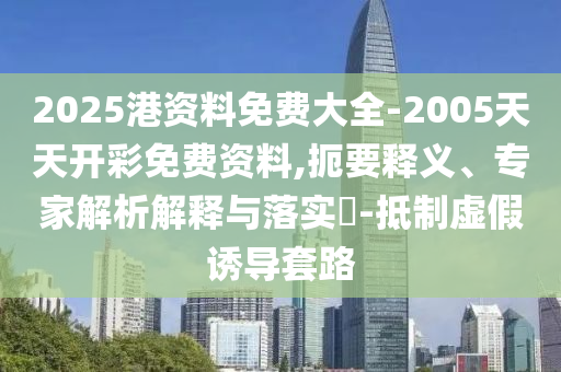 2025港資料免費大全-2005天天開彩免費資料,扼要釋義、專家解析解釋與落實?-抵制虛假誘導(dǎo)套路
