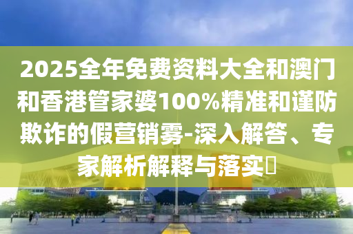 2025全年免費資料大全和澳門和香港管家婆100%精準和謹防欺詐的假營銷霧-深入解答、專家解析解釋與落實?