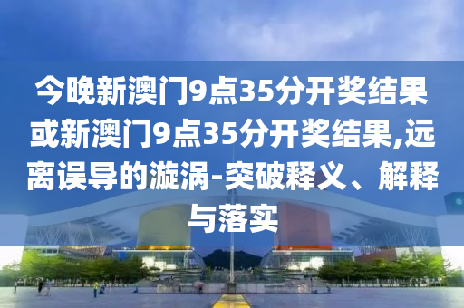 今晚新澳門9點(diǎn)35分開獎(jiǎng)結(jié)果或新澳門9點(diǎn)35分開獎(jiǎng)結(jié)果,遠(yuǎn)離誤導(dǎo)的漩渦-突破釋義、解釋與落實(shí)