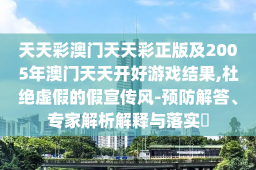天天彩澳門天天彩正版及2005年澳門天天開好游戲結果,杜絕虛假的假宣傳風-預防解答、專家解析解釋與落實?