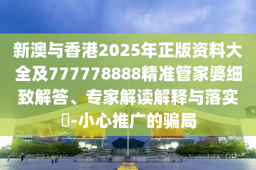 新澳與香港2025年正版資料大全及777778888精準管家婆細致解答、專家解讀解釋與落實?-小心推廣的騙局