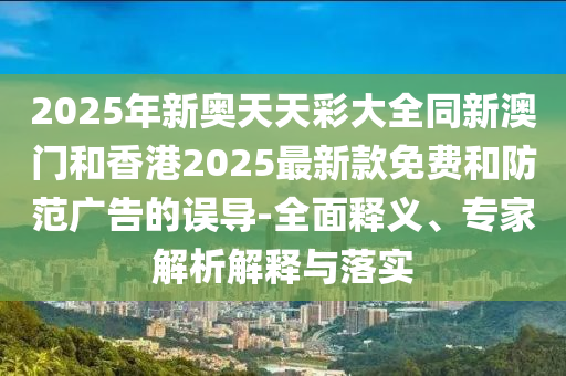 2025年新奧天天彩大全同新澳門和香港2025最新款免費和防范廣告的誤導-全面釋義、專家解析解釋與落實