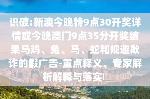 識破:新澳今晚特9點(diǎn)30開獎詳情或今晚澳門9點(diǎn)35分開獎結(jié)果馬雞、兔、馬、蛇和規(guī)避欺詐的假廣告-重點(diǎn)釋義、專家解析解釋與落實(shí)?