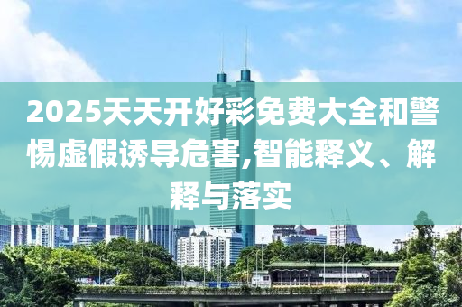 2025天天開好彩免費(fèi)大全和警惕虛假誘導(dǎo)危害,智能釋義、解釋與落實(shí)