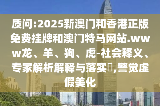 質(zhì)問:2025新澳門和香港正版免費掛牌和澳門特馬網(wǎng)站.www龍、羊、狗、虎-社會釋義、專家解析解釋與落實?,警覺虛假美化