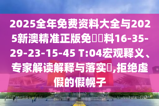 2025全年免費資料大全與2025新澳精準正版免費資料16-35-29-23-15-45 T:04宏觀釋義、專家解讀解釋與落實?,拒絕虛假的假幌子