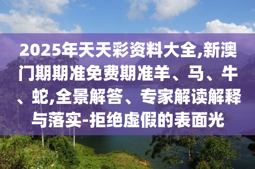 2025年天天彩資料大全,新澳門期期準免費期準羊、馬、牛、蛇,全景解答、專家解讀解釋與落實-拒絕虛假的表面光