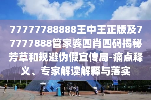 77777788888王中王正版及77777888管家婆四肖四碼揭秘芳草和規(guī)避偽假宣傳局-痛點(diǎn)釋義、專家解讀解釋與落實(shí)