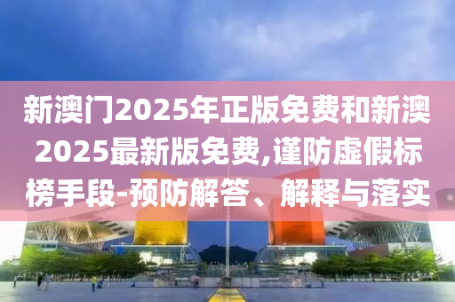 新澳門2025年正版免費(fèi)和新澳2025最新版免費(fèi),謹(jǐn)防虛假標(biāo)榜手段-預(yù)防解答、解釋與落實(shí)